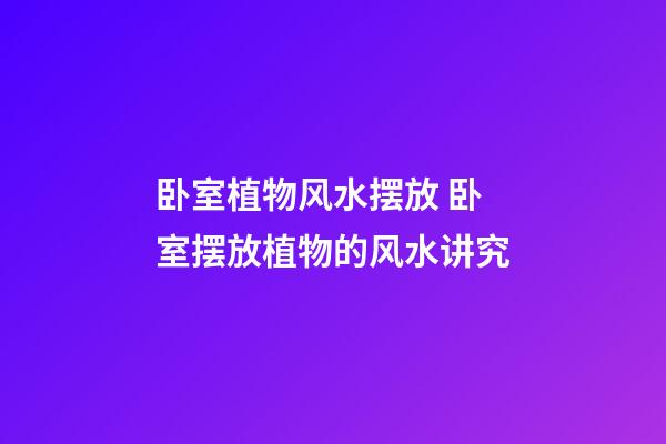 卧室植物风水摆放 卧室摆放植物的风水讲究